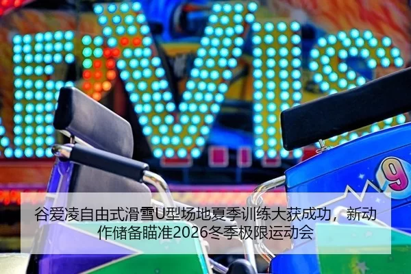谷爱凌自由式滑雪U型场地夏季训练大获成功，新动作储备瞄准2026冬季极限运动会