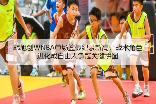韩旭创WNBA单场篮板纪录新高，战术角色进化成自由人争冠关键拼图