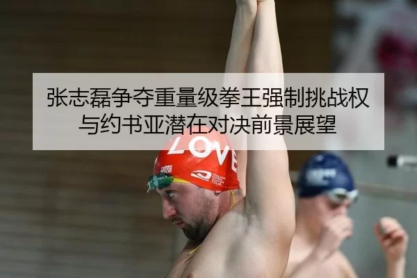 张志磊争夺重量级拳王强制挑战权 与约书亚潜在对决前景展望